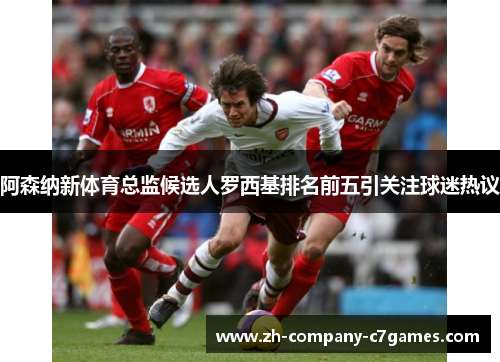 阿森纳新体育总监候选人罗西基排名前五引关注球迷热议