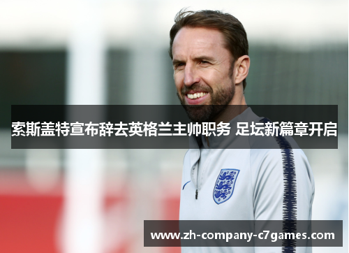 索斯盖特宣布辞去英格兰主帅职务 足坛新篇章开启