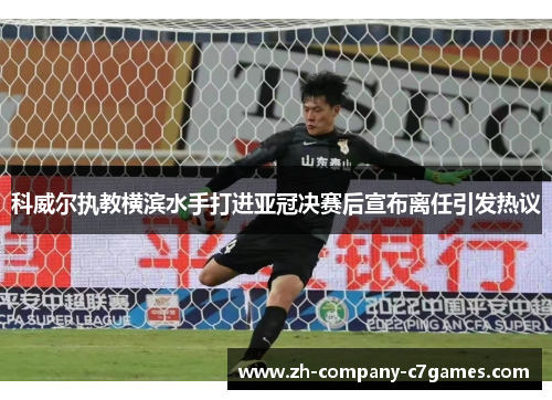 科威尔执教横滨水手打进亚冠决赛后宣布离任引发热议