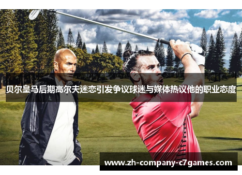 贝尔皇马后期高尔夫迷恋引发争议球迷与媒体热议他的职业态度